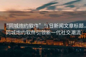 “同城炮約軟件”當日新聞文章標題，同城炮約軟件引領(lǐng)新一代社交潮流