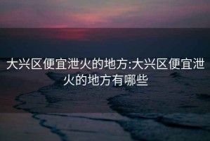 大興區便宜泄火的地方:大興區便宜泄火的地方有哪些