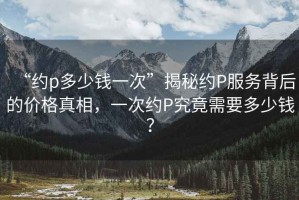“約p多少錢(qián)一次”揭秘約P服務(wù)背后的價(jià)格真相，一次約P究竟需要多少錢(qián)？