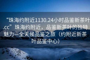 “珠海約附近1130.24小時(shí)品鑒新茶葉.cc”珠海約附近，品鑒新茶葉的獨特魅力—全天候品鑒之旅（約附近新茶葉品鑒中心）