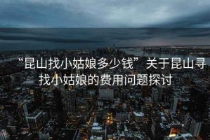 “昆山找小姑娘多少錢(qián)”關(guān)于昆山尋找小姑娘的費用問(wèn)題探討
