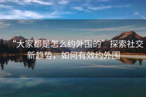 “大家都是怎么約外圍的”探索社交新趨勢，如何有效約外圍