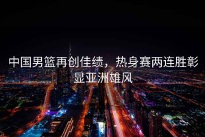中國男籃再創(chuàng  )佳績(jì)，熱身賽兩連勝彰顯亞洲雄風(fēng)