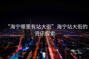 “海寧哪里有站大街”海寧站大街的資訊探索
