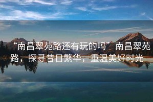 “南昌翠苑路還有玩的嗎”南昌翠苑路，探尋昔日繁華，重溫美好時(shí)光