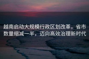 越南啟動(dòng)大規模行政區劃改革，省市數量縮減一半，邁向高效治理新時(shí)代