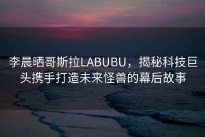 李晨曬哥斯拉LABUBU，揭秘科技巨頭攜手打造未來(lái)怪獸的幕后故事