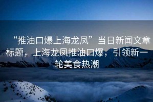 “推油口爆上海龍鳳”當日新聞文章標題，上海龍鳳推油口爆，引領(lǐng)新一輪美食熱潮