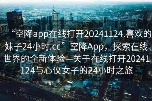 “空降app在線(xiàn)打開(kāi)20241124.喜歡的妹子24小時(shí).cc”空降App，探索在線(xiàn)世界的全新體驗—關(guān)于在線(xiàn)打開(kāi)20241124與心儀女子的24小時(shí)之旅