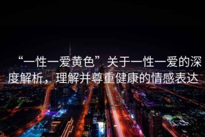 “一性一愛(ài)黃色”關(guān)于一性一愛(ài)的深度解析，理解并尊重健康的情感表達