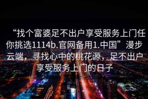 “找個(gè)富婆足不出戶(hù)享受服務(wù)上門(mén)任你挑選1114b.官網(wǎng)備用1.中國”漫步云端，尋找心中的桃花源，足不出戶(hù)享受服務(wù)上門(mén)的日子
