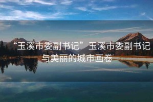 “玉溪市委副書(shū)記”玉溪市委副書(shū)記與美麗的城市畫(huà)卷