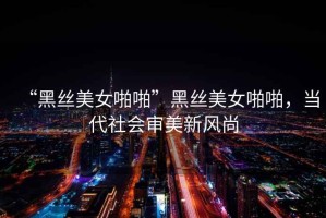“黑絲美女啪啪”黑絲美女啪啪，當代社會(huì )審美新風(fēng)尚