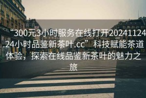 “300元3小時(shí)服務(wù)在線(xiàn)打開(kāi)20241124.24小時(shí)品鑒新茶葉.cc”科技賦能茶道體驗，探索在線(xiàn)品鑒新茶葉的魅力之旅
