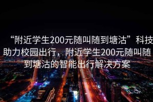 “附近學(xué)生200元隨叫隨到塘沽”科技助力校園出行，附近學(xué)生200元隨叫隨到塘沽的智能出行解決方案