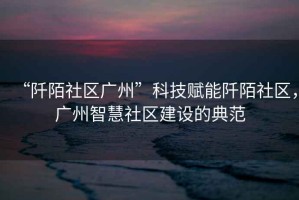 “阡陌社區廣州”科技賦能阡陌社區，廣州智慧社區建設的典范