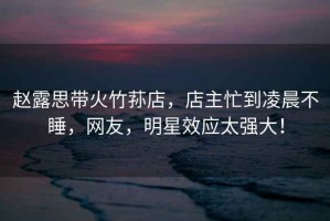 趙露思帶火竹蓀店，店主忙到凌晨不睡，網(wǎng)友，明星效應太強大！