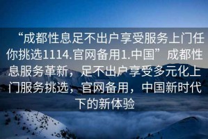 “成都性息足不出戶(hù)享受服務(wù)上門(mén)任你挑選1114.官網(wǎng)備用1.中國”成都性息服務(wù)革新，足不出戶(hù)享受多元化上門(mén)服務(wù)挑選，官網(wǎng)備用，中國新時(shí)代下的新體驗