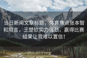 當日新聞文章標題，體育焦點(diǎn)張本智和坦言，王楚欽實(shí)力強勁，贏(yíng)得比賽結果讓我難以置信！