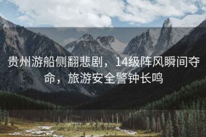 貴州游船側翻悲劇，14級陣風(fēng)瞬間奪命，旅游安全警鐘長(cháng)鳴