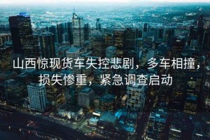 山西驚現貨車(chē)失控悲劇，多車(chē)相撞，損失慘重，緊急調查啟動(dòng)