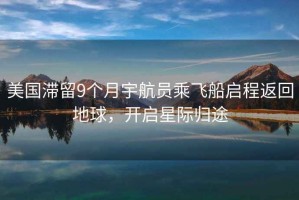 美國滯留9個(gè)月宇航員乘飛船啟程返回地球，開(kāi)啟星際歸途