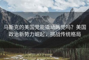 馬斯克的美國黨能撬動(dòng)兩黨嗎？美國政治新勢力崛起，挑戰傳統格局