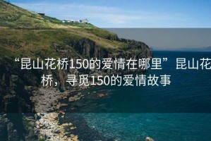 “昆山花橋150的愛(ài)情在哪里”昆山花橋，尋覓150的愛(ài)情故事