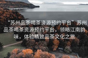 “蘇州品茶喝茶資源預約平臺”蘇州品茶喝茶資源預約平臺，領(lǐng)略江南韻味，體驗精致品茶文化之旅
