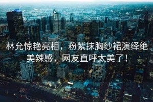 林允驚艷亮相，粉紫抹胸紗裙演繹絕美辣感，網(wǎng)友直呼太美了！