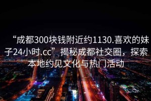 “成都300塊錢(qián)附近約1130.喜歡的妹子24小時(shí).cc”揭秘成都社交圈，探索本地約見(jiàn)文化與熱門(mén)活動(dòng)