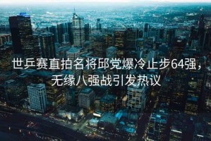世乒賽直拍名將邱黨爆冷止步64強，無(wú)緣八強戰引發(fā)熱議