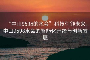 “中山9598的水會(huì )”科技引領(lǐng)未來(lái)，中山9598水會(huì )的智能化升級與創(chuàng  )新發(fā)展