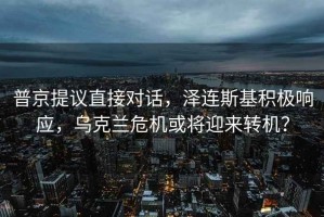 普京提議直接對話(huà)，澤連斯基積極響應，烏克蘭危機或將迎來(lái)轉機？