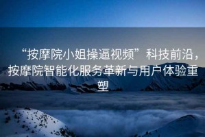 “按摩院小姐操逼視頻”科技前沿，按摩院智能化服務(wù)革新與用戶(hù)體驗重塑