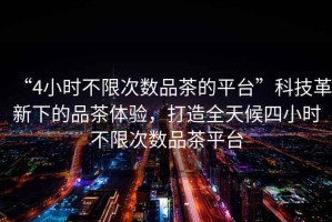 “4小時(shí)不限次數品茶的平臺”科技革新下的品茶體驗，打造全天候四小時(shí)不限次數品茶平臺