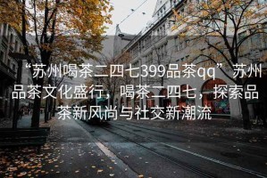 “蘇州喝茶二四七399品茶qq”蘇州品茶文化盛行，喝茶二四七，探索品茶新風(fēng)尚與社交新潮流
