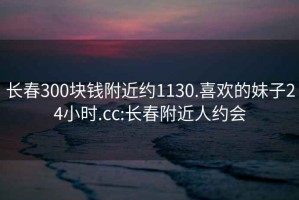 長(cháng)春300塊錢(qián)附近約1130.喜歡的妹子24小時(shí).cc:長(cháng)春附近人約會(huì )