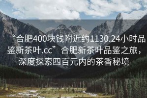 “合肥400塊錢(qián)附近約1130.24小時(shí)品鑒新茶葉.cc”合肥新茶葉品鑒之旅，深度探索四百元內的茶香秘境