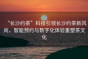 “長(cháng)沙約茶”科技引領(lǐng)長(cháng)沙約茶新風(fēng)尚，智能預約與數字化體驗重塑茶文化