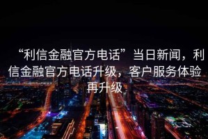 “利信金融官方電話(huà)”當日新聞，利信金融官方電話(huà)升級，客戶(hù)服務(wù)體驗再升級