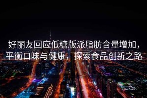 好麗友回應低糖版派脂肪含量增加，平衡口味與健康，探索食品創(chuàng  )新之路