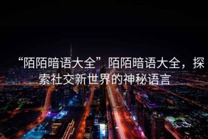 “陌陌暗語(yǔ)大全”陌陌暗語(yǔ)大全，探索社交新世界的神秘語(yǔ)言