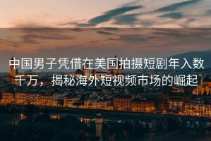 中國男子憑借在美國拍攝短劇年入數千萬(wàn)，揭秘海外短視頻市場(chǎng)的崛起