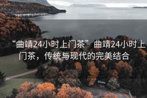 “曲靖24小時(shí)上門(mén)茶”曲靖24小時(shí)上門(mén)茶，傳統與現代的完美結合