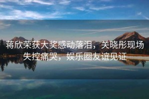 蔣欣榮獲大獎感動(dòng)落淚，關(guān)曉彤現場(chǎng)失控痛哭，娛樂(lè )圈友誼見(jiàn)證