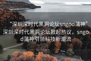“深圳深時(shí)代黑洞論壇sngod蒲神”深圳深時(shí)代黑洞論壇掀起熱議，sngod蒲神引領(lǐng)科技新潮流