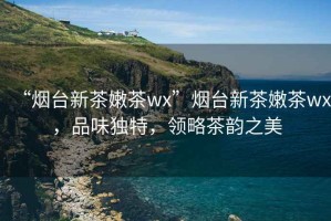 “煙臺新茶嫩茶wx”煙臺新茶嫩茶wx，品味獨特，領(lǐng)略茶韻之美
