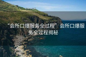 “會(huì )所口爆服務(wù)全過(guò)程”會(huì )所口爆服務(wù)全過(guò)程揭秘