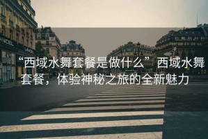 “西域水舞套餐是做什么”西域水舞套餐，體驗神秘之旅的全新魅力